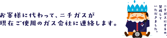 お客様に代わって、ニチガスが現在ご使用のガス会社に連絡します。