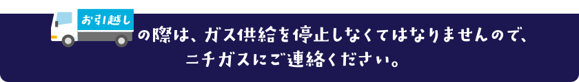 お引越しの際は、ガス供給を停止しなくてはなりませんので、ニチガスにご連絡ください。