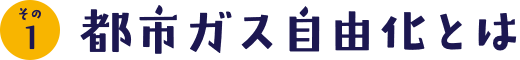 その1 都市ガス自由化とは