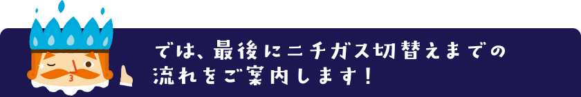 では、最後にニチガス切替えまでの流れをご案内します！