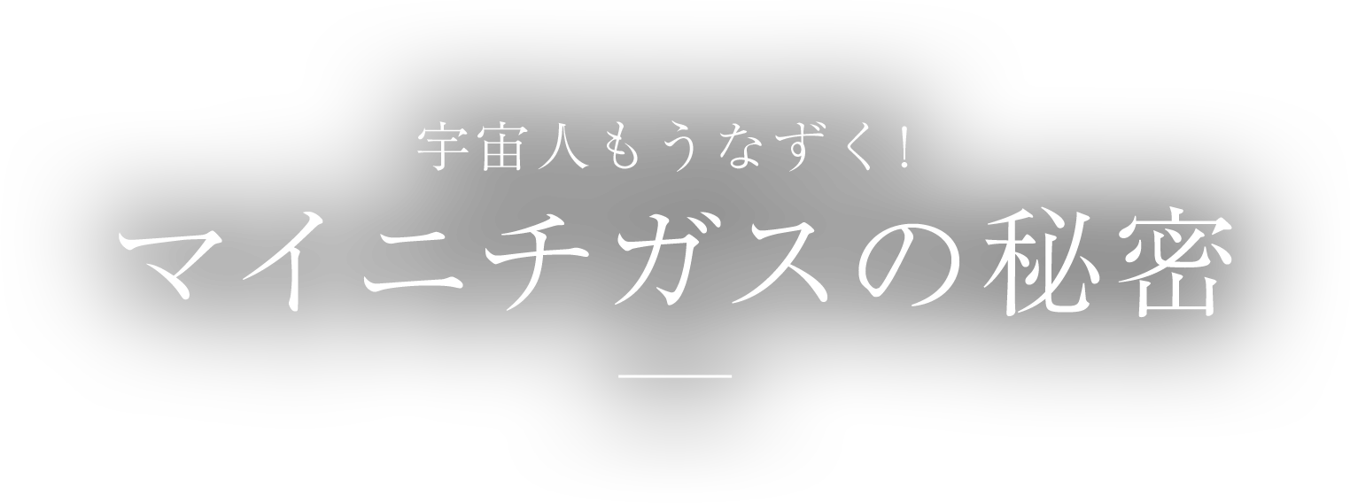 宇宙人もうなずく！ マイニチガスの秘密