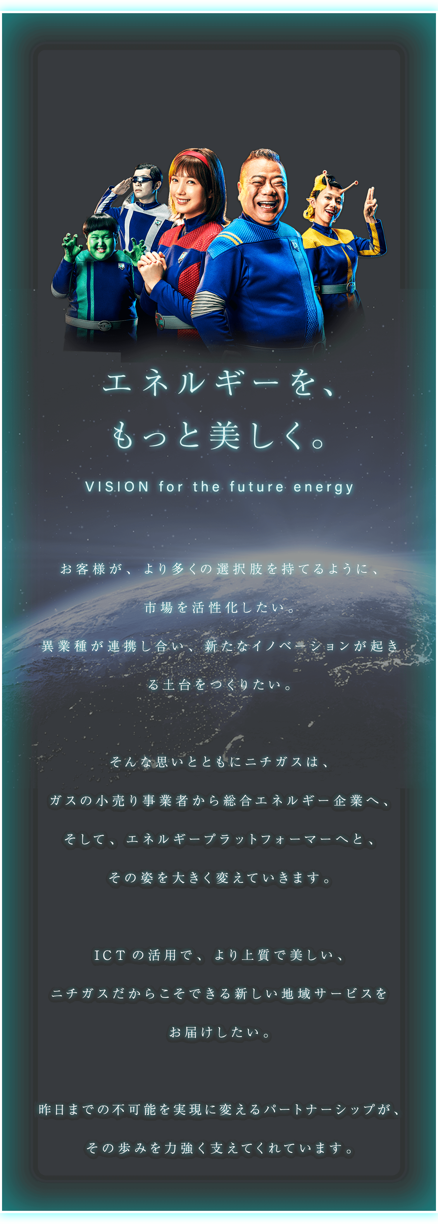 エネルギーを、 もっと美しく。 VISION for the future energy お客様が、より多くの選択肢を持てるように、市場を活性化したい。異業種が連携し合い、新たなイノベーションが起きる土台をつくりたい。そんな思いとともにニチガスは、ガスの小売り事業者から総合エネルギー企業へ、そして、エネルギープラットフォーマーへと、その姿を大きく変えていきます。ICTの活用で、より上質で美しい、ニチガスだからこそできる新しい地域サービスをお届けしたい。昨日までの不可能を実現に変えるパートナーシップが、その歩みを力強く支えてくれています。