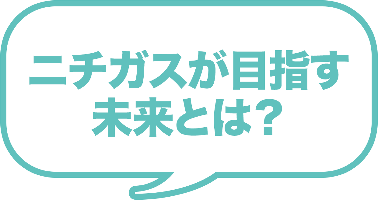 ニチガスが目指す 未来とは？