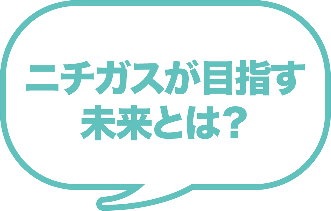 ニチガスが目指す 未来とは？