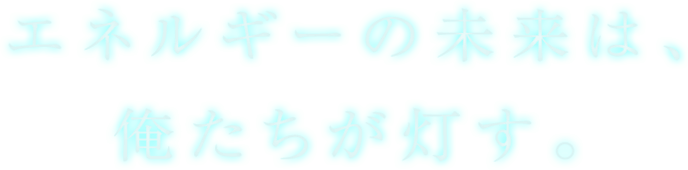 エネルギーの未来は、俺たちが灯す。