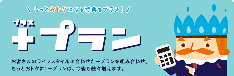 もっとおトクになる特典をプラス！「プラスプラン」お客様のライフスタイルに合わせた＋プランを組み合わせ、もっとおトクに！＋プランは、今後も増え続けます。