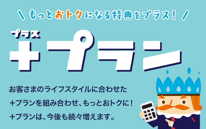 もっとおトクになる特典をプラス！「プラスプラン」お客様のライフスタイルに合わせた＋プランを組み合わせ、もっとおトクに！＋プランは、今後も増え続けます。