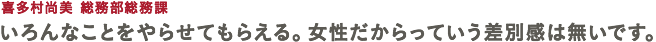 喜多村尚美 総務部総務課 いろんなことをやらせてもらえる。女性だからっていう差別感は無いです。