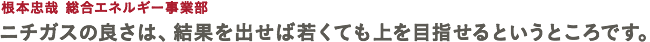 根本忠哉 総合エネルギー事業部 ニチガスの良さは、結果を出せば若くても上を目指せるというところです。