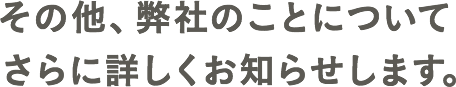 その他、弊社のことについてさらに詳しくお知らせします。